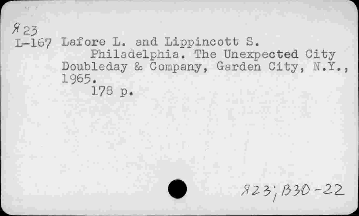 ﻿#2?
L-167 Lafore L. and Lippincott S.
Philadelphia. The Unexpected City Doubleday & Company, Garden City, N.Y., 1965.
178 p.
«3'/53O-2Z